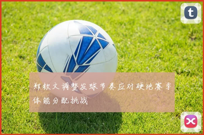 郑钦文调整发球节奏应对硬地赛季体能分配挑战