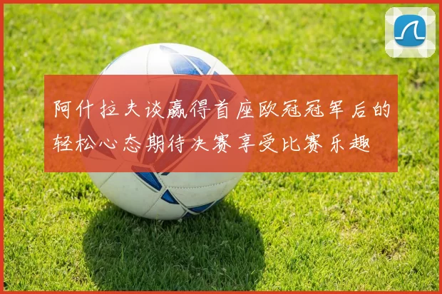 阿什拉夫谈赢得首座欧冠冠军后的轻松心态期待决赛享受比赛乐趣