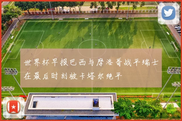 世界杯早报巴西与摩洛哥战平瑞士在最后时刻被卡塔尔绝平