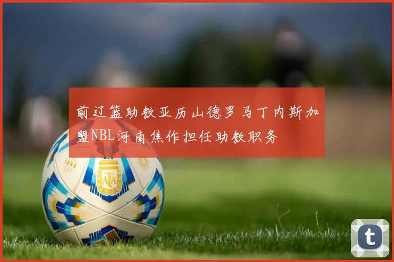 前辽篮助教亚历山德罗马丁内斯加盟NBL河南焦作担任助教职务