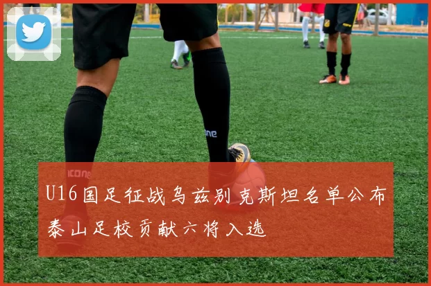 U16国足征战乌兹别克斯坦名单公布泰山足校贡献六将入选
