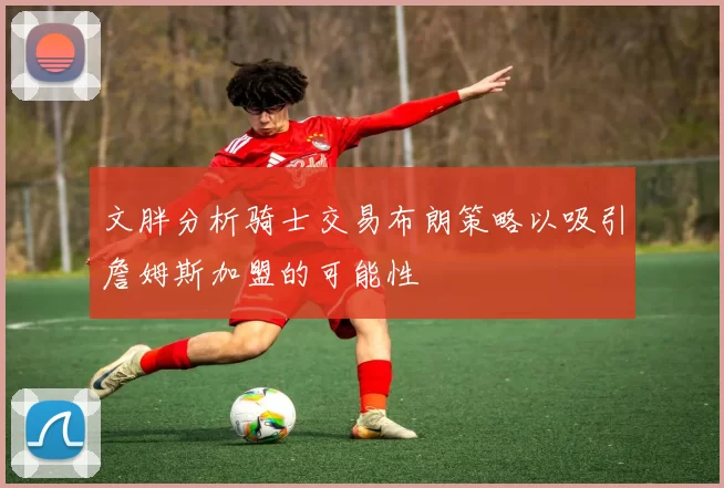 文胖分析骑士交易布朗策略以吸引詹姆斯加盟的可能性