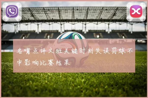 名嘴点评文班关键时刻失误罚球不中影响比赛结果