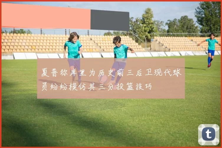 夏普称库里为历史前三后卫现代球员纷纷模仿其三分投篮技巧
