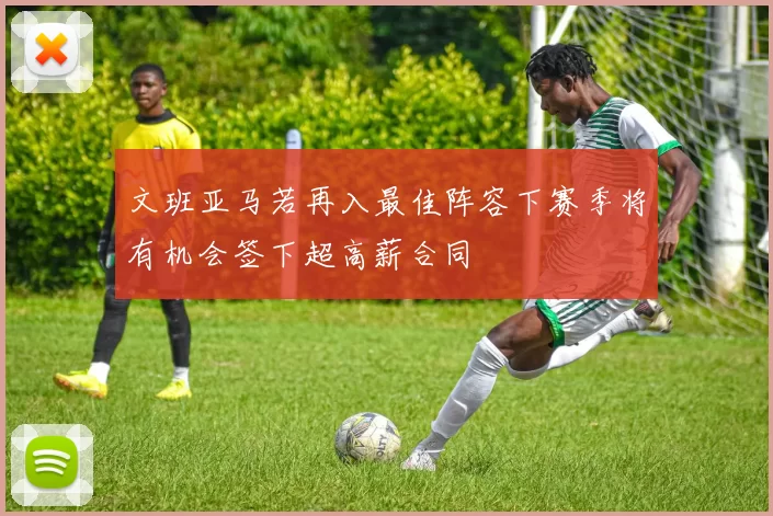 文班亚马若再入最佳阵容下赛季将有机会签下超高薪合同