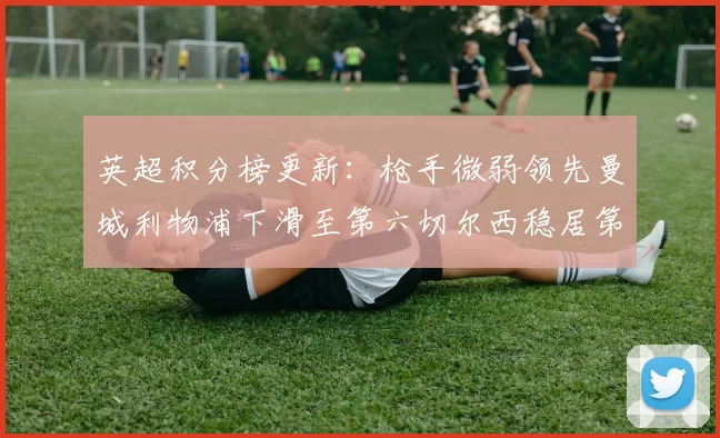 英超积分榜更新：枪手微弱领先曼城利物浦下滑至第六切尔西稳居第十