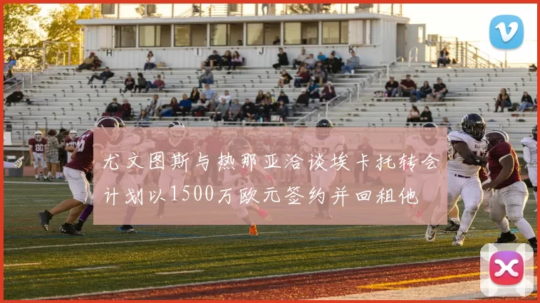 尤文图斯与热那亚洽谈埃卡托转会计划以1500万欧元签约并回租他