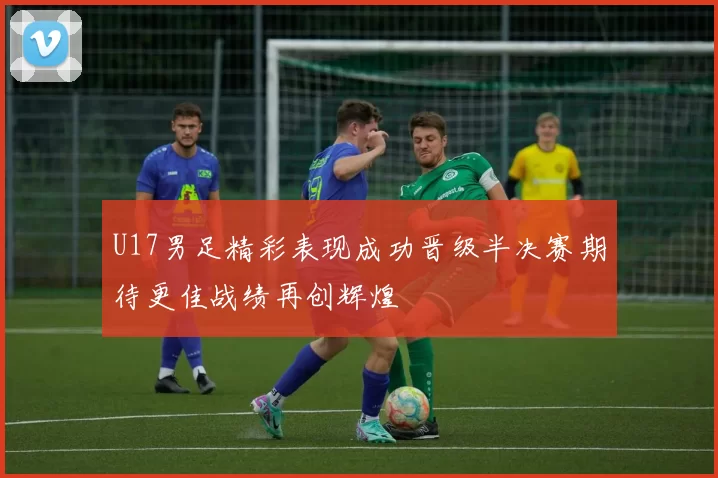 U17男足精彩表现成功晋级半决赛期待更佳战绩再创辉煌