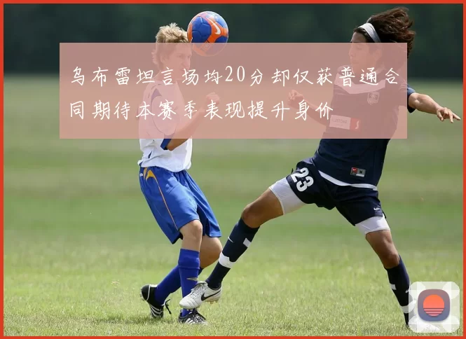 乌布雷坦言场均20分却仅获普通合同期待本赛季表现提升身价