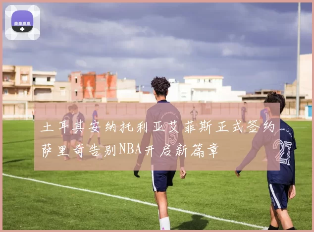 土耳其安纳托利亚艾菲斯正式签约萨里奇告别NBA开启新篇章