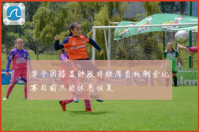 华子因膝盖肿胀将缺席首轮剩余比赛目前只能休息恢复