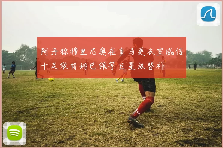 阿丹称穆里尼奥在皇马更衣室威信十足敢将姆巴佩等巨星放替补